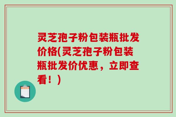 灵芝孢子粉包装瓶批发价格(灵芝孢子粉包装瓶批发价优惠，立即查看！)