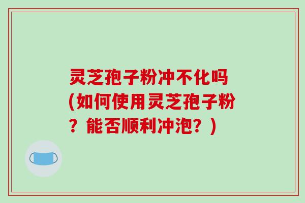 灵芝孢子粉冲不化吗 (如何使用灵芝孢子粉？能否顺利冲泡？)