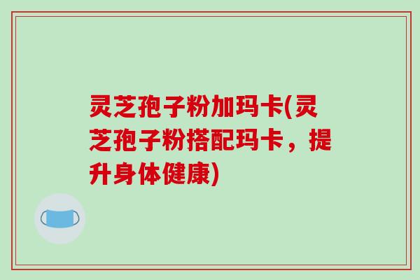 灵芝孢子粉加玛卡(灵芝孢子粉搭配玛卡,提升身体健康) 灵芝孢子粉加玛卡(灵芝孢子粉搭配玛卡,提升身体健康)