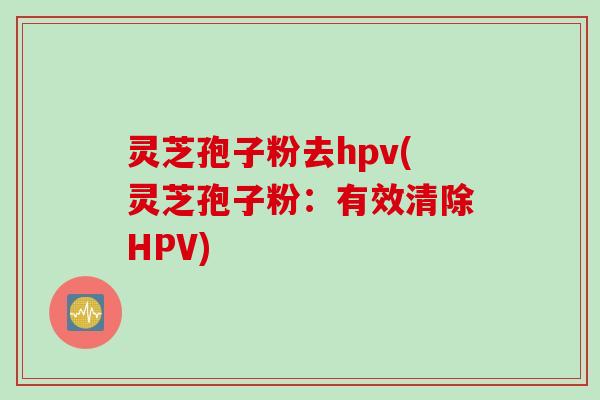 灵芝孢子粉去hpv(灵芝孢子粉：有效清除HPV)