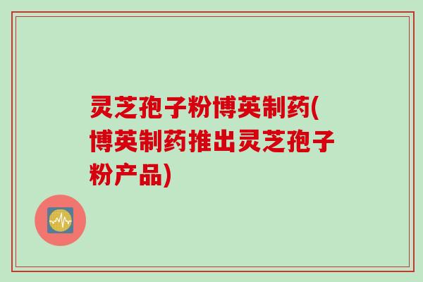 灵芝孢子粉博英制药(博英制药推出灵芝孢子粉产品)