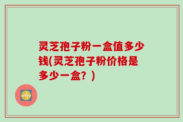 灵芝孢子粉一盒值多少钱(灵芝孢子粉价格是多少一盒？)