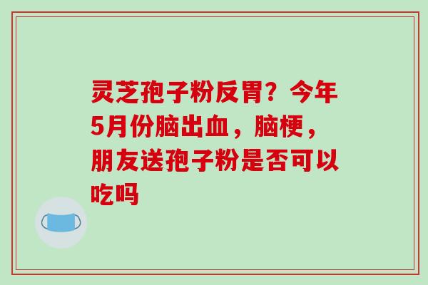 灵芝孢子粉反胃？今年5月份脑出血，脑梗，朋友送孢子粉是否可以吃吗