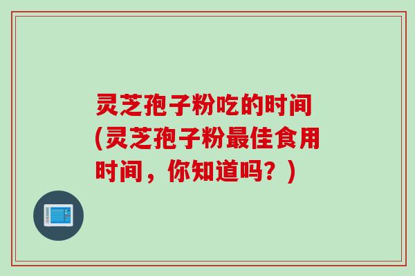 灵芝孢子粉吃的时间 (灵芝孢子粉最佳食用时间，你知道吗？)