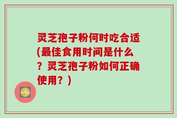 灵芝孢子粉何时吃合适(最佳食用时间是什么？灵芝孢子粉如何正确使用？)