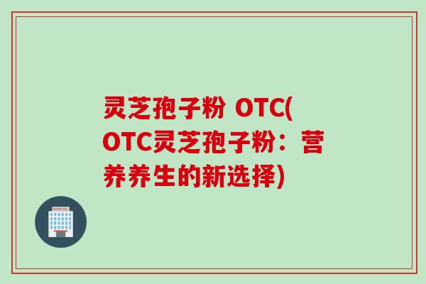 灵芝孢子粉 OTC(OTC灵芝孢子粉：营养养生的新选择)