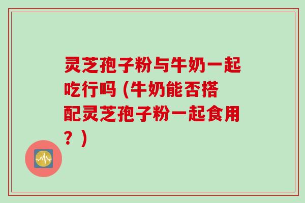 灵芝孢子粉与牛奶一起吃行吗 (牛奶能否搭配灵芝孢子粉一起食用？)