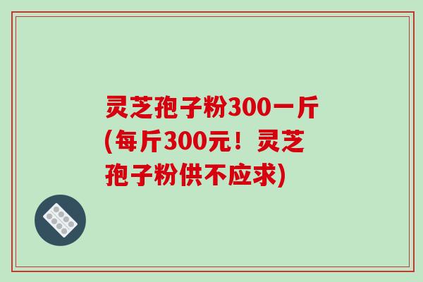 灵芝孢子粉300一斤(每斤300元！灵芝孢子粉供不应求)