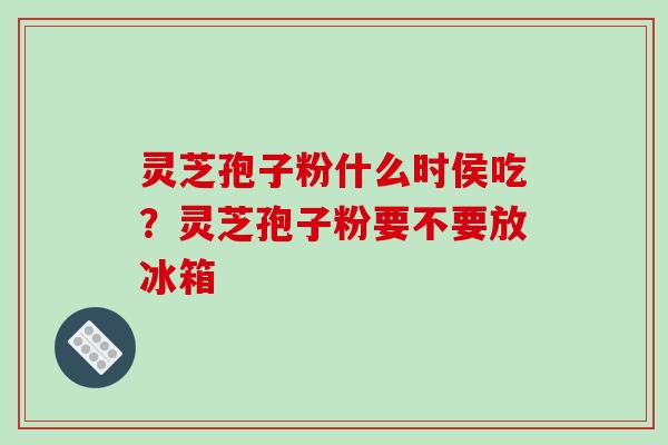 灵芝孢子粉什么时侯吃？灵芝孢子粉要不要放冰箱