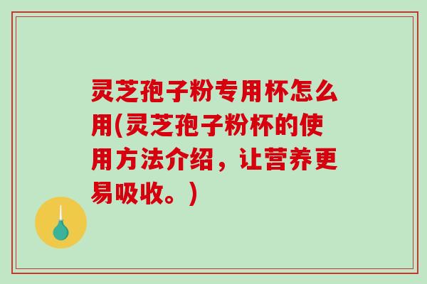 灵芝孢子粉专用杯怎么用(灵芝孢子粉杯的使用方法介绍，让营养更易吸收。)