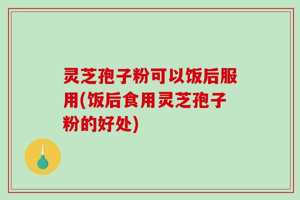 灵芝孢子粉可以饭后服用(饭后食用灵芝孢子粉的好处)