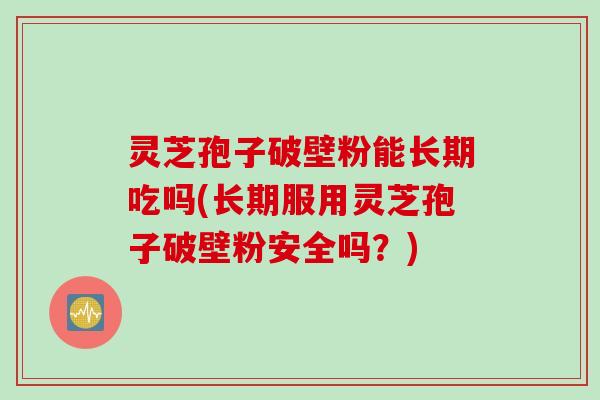 灵芝孢子破壁粉能长期吃吗(长期服用灵芝孢子破壁粉安全吗？)