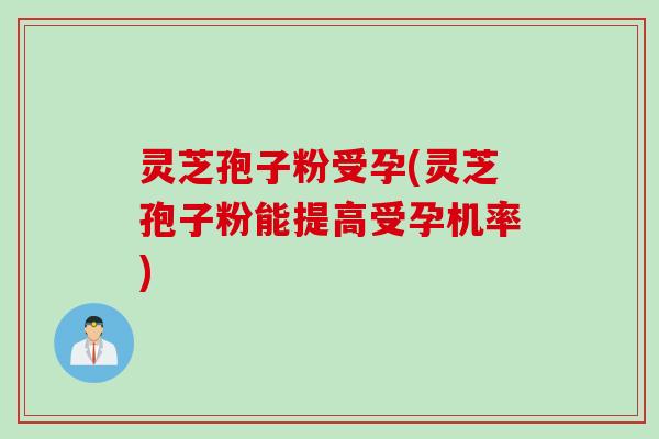 灵芝孢子粉受孕(灵芝孢子粉能提高受孕机率)