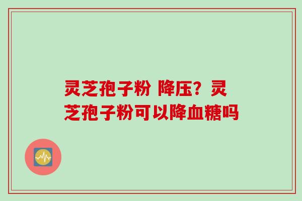 灵芝孢子粉 降压？灵芝孢子粉可以降血糖吗