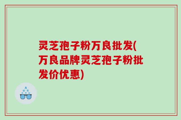 灵芝孢子粉万良批发(万良品牌灵芝孢子粉批发价优惠)