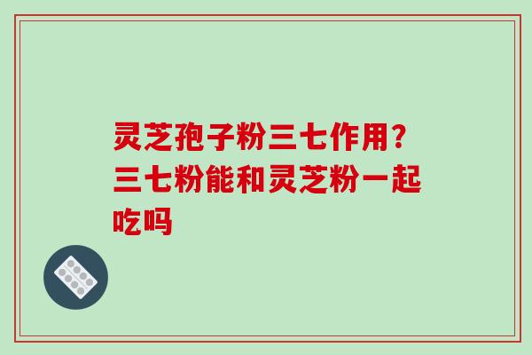 灵芝孢子粉三七作用？三七粉能和灵芝粉一起吃吗