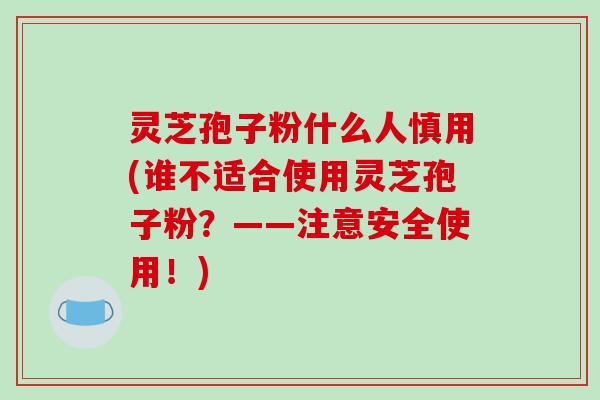 灵芝孢子粉什么人慎用(谁不适合使用灵芝孢子粉?——注意安全使用!) 灵芝孢子粉什么人慎用(谁不适合使用灵芝孢子粉?——注意安全使用!)