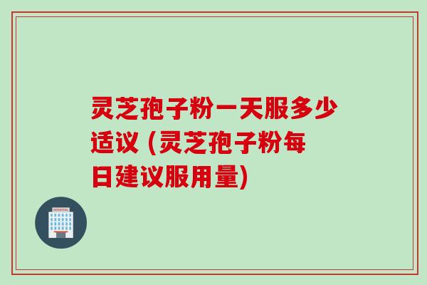 灵芝孢子粉一天服多少适议 (灵芝孢子粉每日建议服用量)