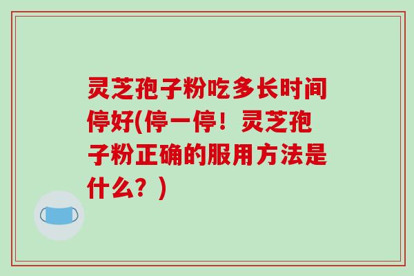 灵芝孢子粉吃多长时间停好(停一停！灵芝孢子粉正确的服用方法是什么？)