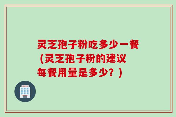 灵芝孢子粉吃多少一餐 (灵芝孢子粉的建议每餐用量是多少？)