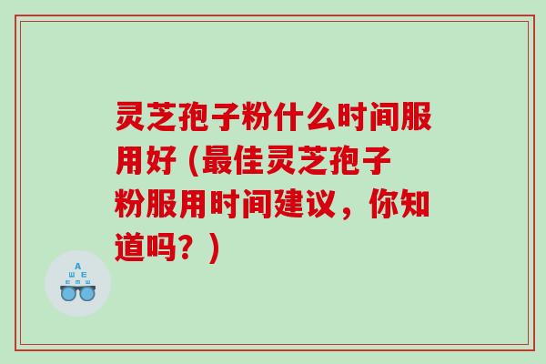灵芝孢子粉什么时间服用好 (最佳灵芝孢子粉服用时间建议，你知道吗？)