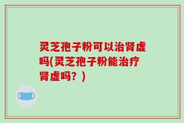 灵芝孢子粉可以治肾虚吗(灵芝孢子粉能治疗肾虚吗？)