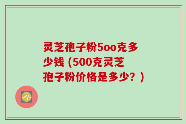 灵芝孢子粉5oo克多少钱 (500克灵芝孢子粉价格是多少？)