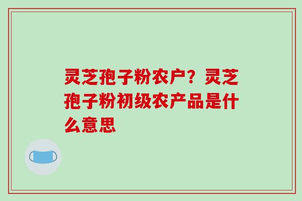灵芝孢子粉农户？灵芝孢子粉初级农产品是什么意思