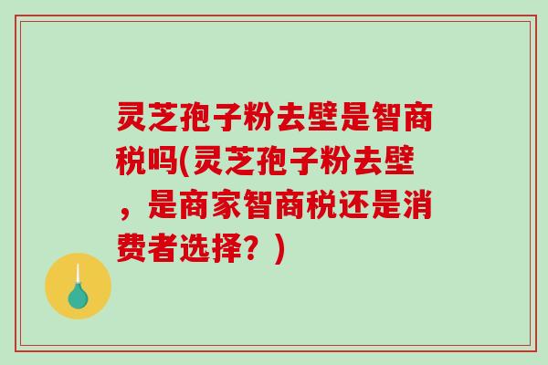 灵芝孢子粉去壁是智商税吗(灵芝孢子粉去壁，是商家智商税还是消费者选择？)