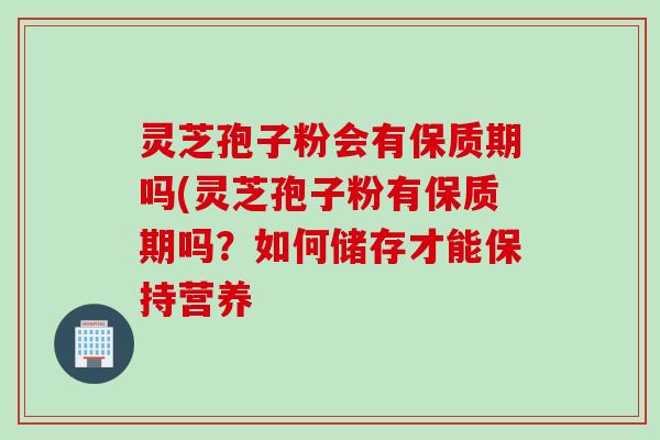 灵芝孢子粉会有保质期吗(灵芝孢子粉有保质期吗？如何储存才能保持营养
