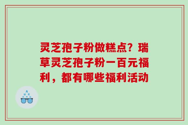 灵芝孢子粉做糕点？瑞草灵芝孢子粉一百元福利，都有哪些福利活动