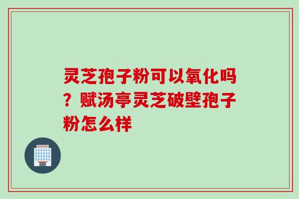 灵芝孢子粉可以氧化吗？赋汤亭灵芝破壁孢子粉怎么样