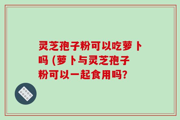 灵芝孢子粉可以吃萝卜吗 (萝卜与灵芝孢子粉可以一起食用吗？