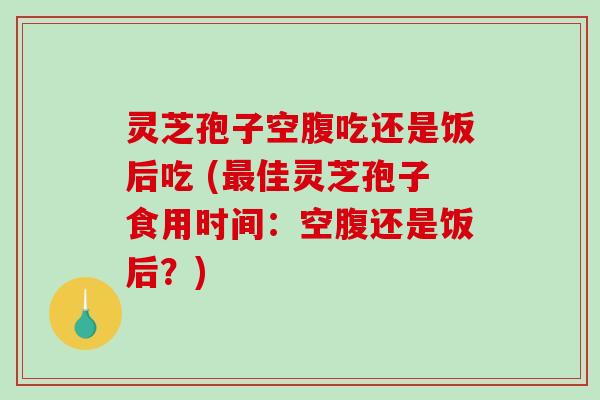 灵芝孢子空腹吃还是饭后吃 (最佳灵芝孢子食用时间：空腹还是饭后？)