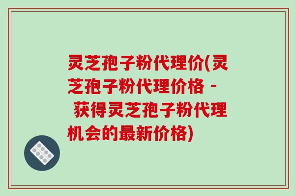 灵芝孢子粉代理价(灵芝孢子粉代理价格 - 获得灵芝孢子粉代理机会的新价格)