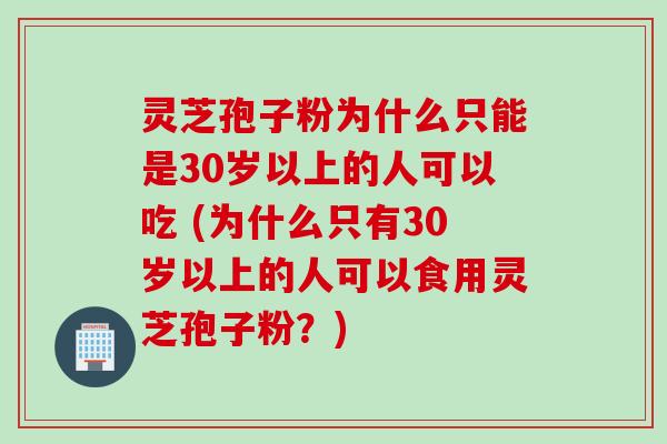 灵芝孢子粉为什么只能是30岁以上的人可以吃 (为什么只有30岁以上的人可以食用灵芝孢子粉？)