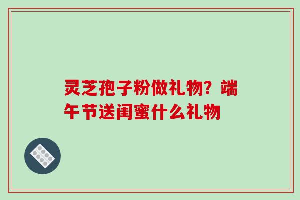 灵芝孢子粉做礼物？端午节送闺蜜什么礼物