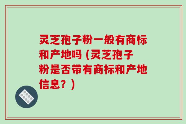 灵芝孢子粉一般有商标和产地吗 (灵芝孢子粉是否带有商标和产地信息？)