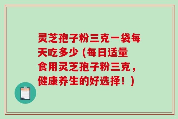 灵芝孢子粉三克一袋每天吃多少 (每日适量食用灵芝孢子粉三克，健康养生的好选择！)