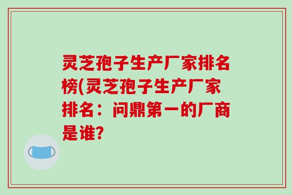 灵芝孢子生产厂家排名榜(灵芝孢子生产厂家排名：问鼎第一的厂商是谁？