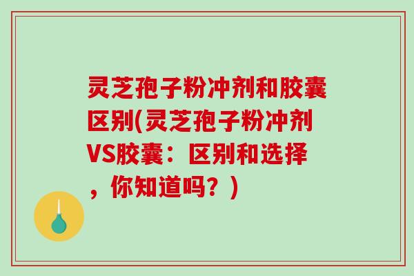 灵芝孢子粉冲剂和胶囊区别(灵芝孢子粉冲剂VS胶囊：区别和选择，你知道吗？)