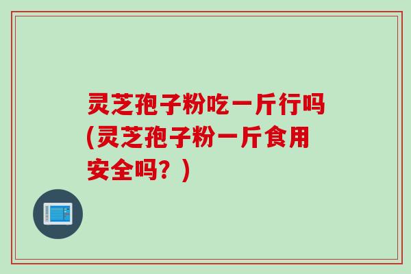 灵芝孢子粉吃一斤行吗(灵芝孢子粉一斤食用安全吗？)