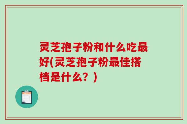 灵芝孢子粉和什么吃最好(灵芝孢子粉最佳搭档是什么？)