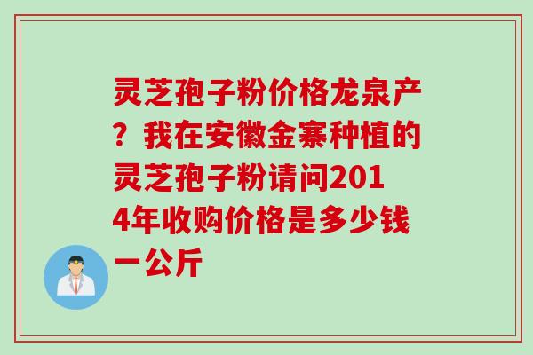 灵芝孢子粉价格龙泉产？我在安徽金寨种植的灵芝孢子粉请问2014年收购价格是多少钱一公斤