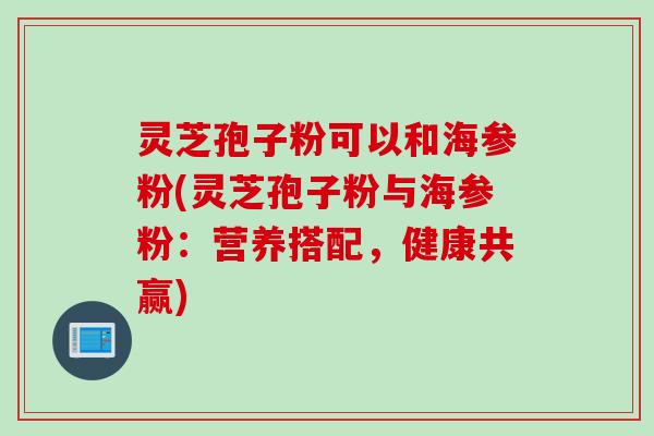 灵芝孢子粉可以和海参粉(灵芝孢子粉与海参粉：营养搭配，健康共赢)