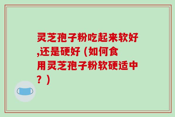 灵芝孢子粉吃起来软好,还是硬好 (如何食用灵芝孢子粉软硬适中？)