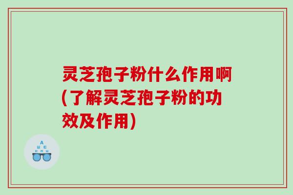 灵芝孢子粉什么作用啊(了解灵芝孢子粉的功效及作用)