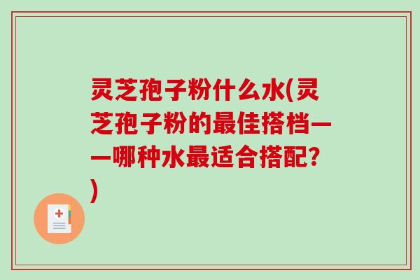 灵芝孢子粉什么水(灵芝孢子粉的最佳搭档——哪种水最适合搭配？)