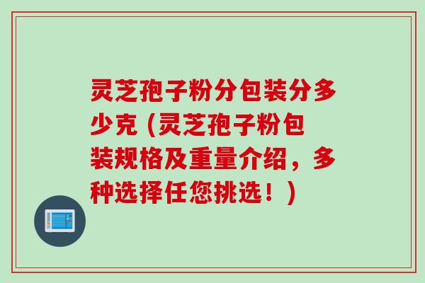 灵芝孢子粉分包装分多少克 (灵芝孢子粉包装规格及重量介绍，多种选择任您挑选！)