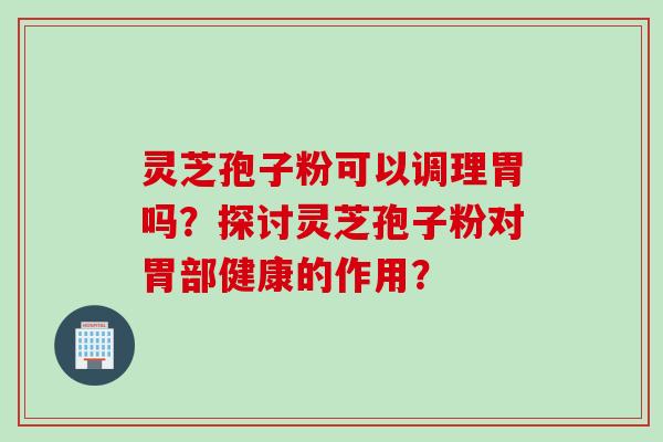 灵芝孢子粉可以调理胃吗？探讨灵芝孢子粉对胃部健康的作用？